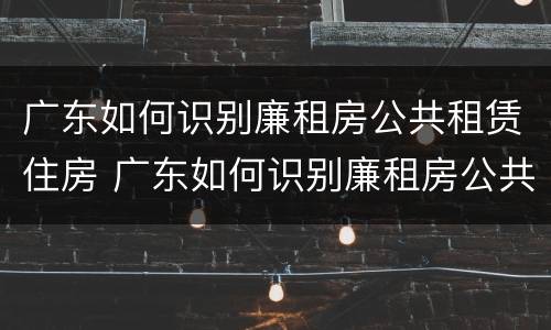 广东如何识别廉租房公共租赁住房 广东如何识别廉租房公共租赁住房呢