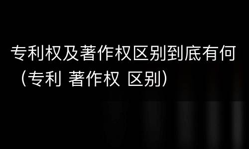 专利权及著作权区别到底有何（专利 著作权 区别）