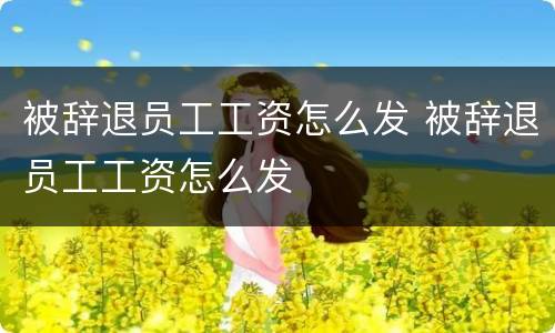 被辞退员工工资怎么发 被辞退员工工资怎么发