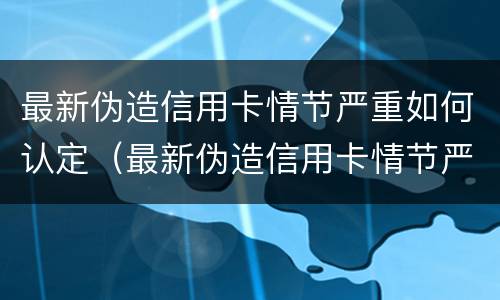 最新伪造信用卡情节严重如何认定（最新伪造信用卡情节严重如何认定的）