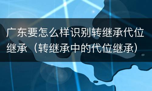 广东要怎么样识别转继承代位继承（转继承中的代位继承）