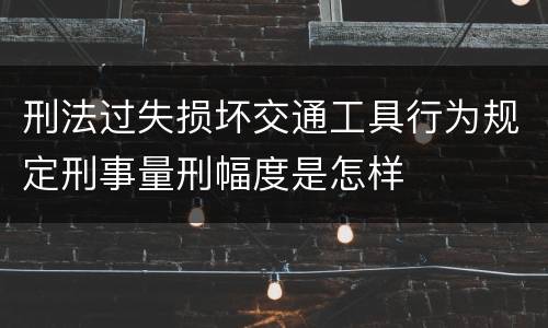 刑法过失损坏交通工具行为规定刑事量刑幅度是怎样