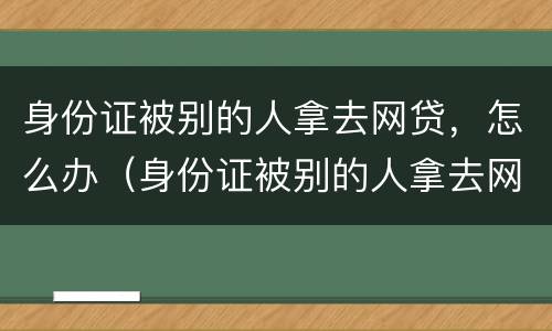 身份证被别的人拿去网贷，怎么办（身份证被别的人拿去网贷,怎么办呢）