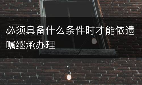 必须具备什么条件时才能依遗嘱继承办理