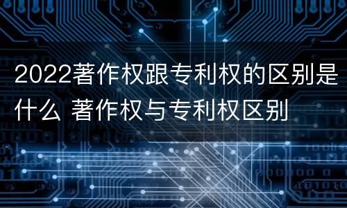2022著作权跟专利权的区别是什么 著作权与专利权区别