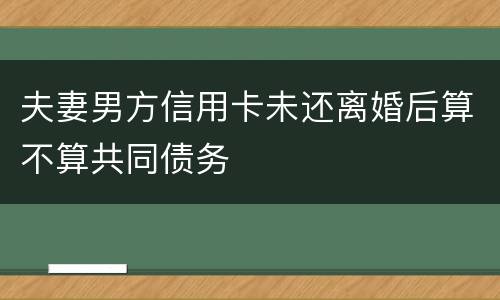 夫妻男方信用卡未还离婚后算不算共同债务