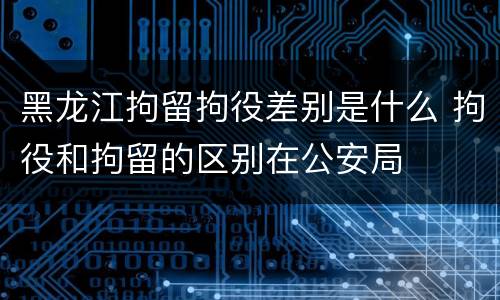 黑龙江拘留拘役差别是什么 拘役和拘留的区别在公安局