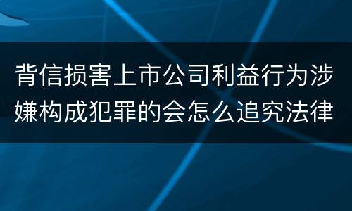 背信损害上市公司利益行为涉嫌构成犯罪的会怎么追究法律责任
