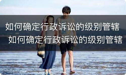 如何确定行政诉讼的级别管辖 如何确定行政诉讼的级别管辖权的规定