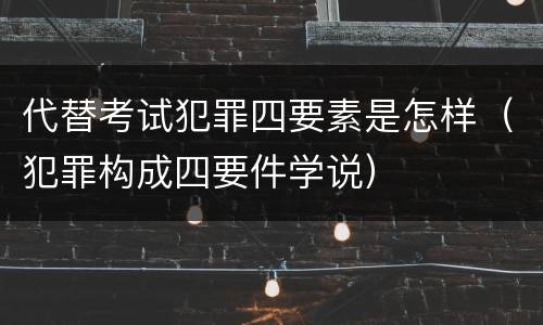 代替考试犯罪四要素是怎样（犯罪构成四要件学说）