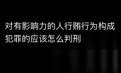对有影响力的人行贿行为构成犯罪的应该怎么判刑