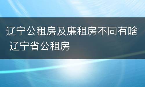 辽宁公租房及廉租房不同有啥 辽宁省公租房