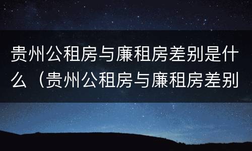 贵州公租房与廉租房差别是什么（贵州公租房与廉租房差别是什么原因）