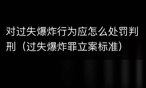 对过失爆炸行为应怎么处罚判刑（过失爆炸罪立案标准）