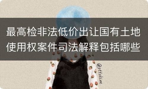 最高检非法低价出让国有土地使用权案件司法解释包括哪些规定