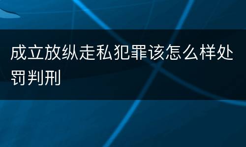 成立放纵走私犯罪该怎么样处罚判刑