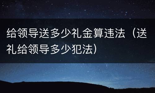 给领导送多少礼金算违法（送礼给领导多少犯法）