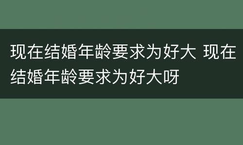 现在结婚年龄要求为好大 现在结婚年龄要求为好大呀