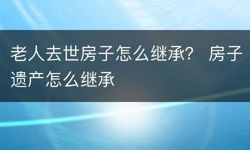 老人去世房子怎么继承？ 房子遗产怎么继承