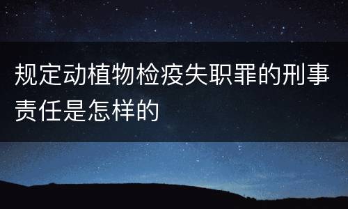 规定动植物检疫失职罪的刑事责任是怎样的
