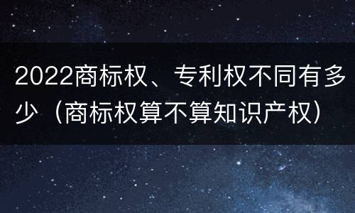 2022商标权、专利权不同有多少（商标权算不算知识产权）