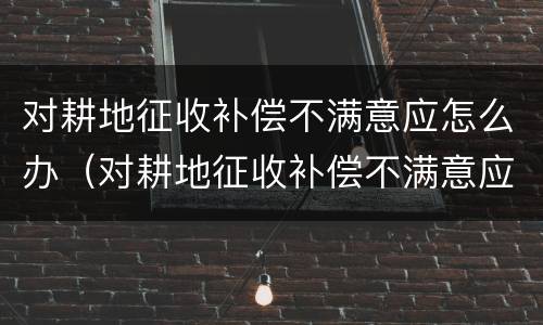 对耕地征收补偿不满意应怎么办（对耕地征收补偿不满意应怎么办理）
