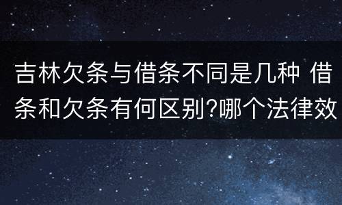 吉林欠条与借条不同是几种 借条和欠条有何区别?哪个法律效力更大?
