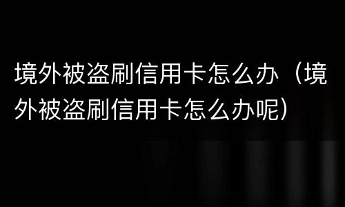 境外被盗刷信用卡怎么办（境外被盗刷信用卡怎么办呢）