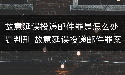 故意延误投递邮件罪是怎么处罚判刑 故意延误投递邮件罪案例