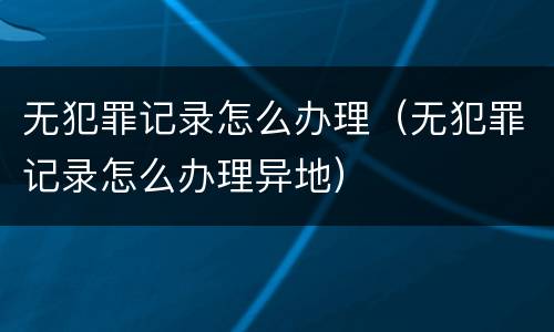 无犯罪记录怎么办理（无犯罪记录怎么办理异地）