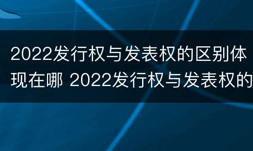 2022发行权与发表权的区别体现在哪 2022发行权与发表权的区别体现在哪里