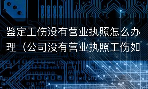 鉴定工伤没有营业执照怎么办理（公司没有营业执照工伤如何做伤残鉴定）
