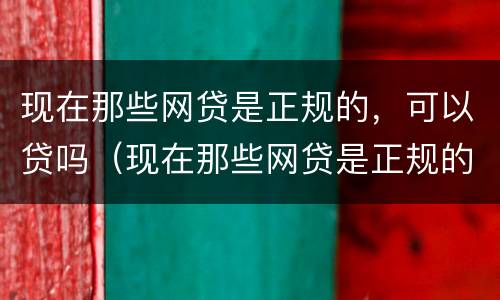 现在那些网贷是正规的，可以贷吗（现在那些网贷是正规的,可以贷吗安全吗）
