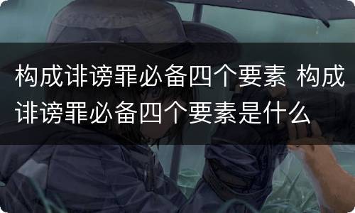 构成诽谤罪必备四个要素 构成诽谤罪必备四个要素是什么