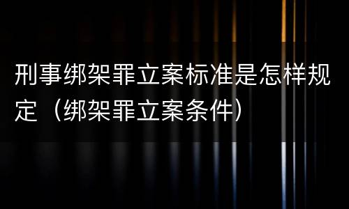 刑事绑架罪立案标准是怎样规定（绑架罪立案条件）