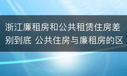 浙江廉租房和公共租赁住房差别到底 公共住房与廉租房的区别