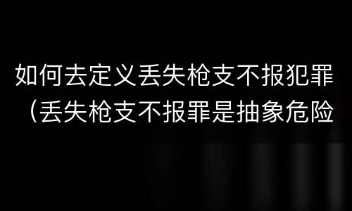 如何去定义丢失枪支不报犯罪（丢失枪支不报罪是抽象危险犯吗）