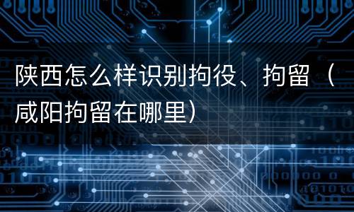 陕西怎么样识别拘役、拘留（咸阳拘留在哪里）