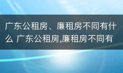 广东公租房、廉租房不同有什么 广东公租房,廉租房不同有什么区别