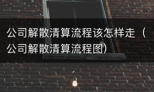 公司解散清算流程该怎样走（公司解散清算流程图）