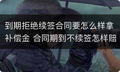 到期拒绝续签合同要怎么样拿补偿金 合同期到不续签怎样赔偿