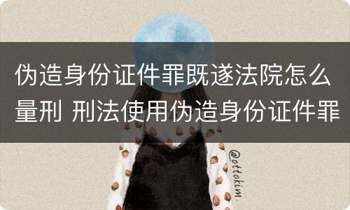 伪造身份证件罪既遂法院怎么量刑 刑法使用伪造身份证件罪