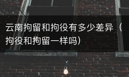 云南拘留和拘役有多少差异(拘役和拘留一样吗)