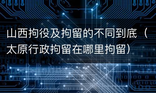 山西拘役及拘留的不同到底（太原行政拘留在哪里拘留）