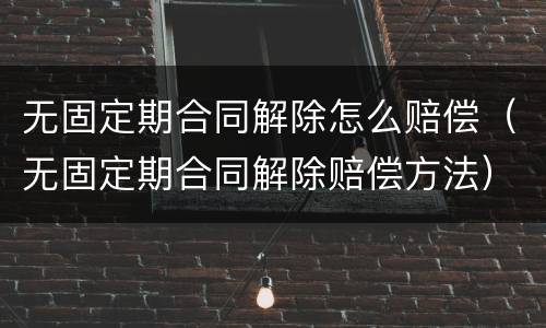 无固定期合同解除怎么赔偿（无固定期合同解除赔偿方法）