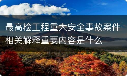 最高检工程重大安全事故案件相关解释重要内容是什么
