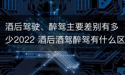 酒后驾驶、醉驾主要差别有多少2022 酒后酒驾醉驾有什么区别