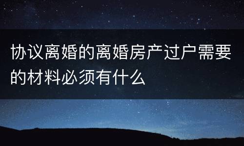 协议离婚的离婚房产过户需要的材料必须有什么