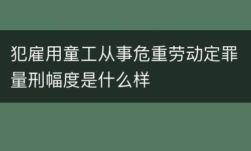犯雇用童工从事危重劳动定罪量刑幅度是什么样