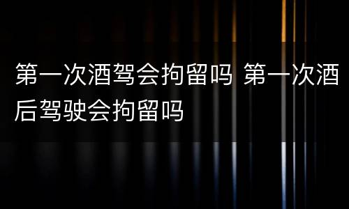 第一次酒驾会拘留吗 第一次酒后驾驶会拘留吗